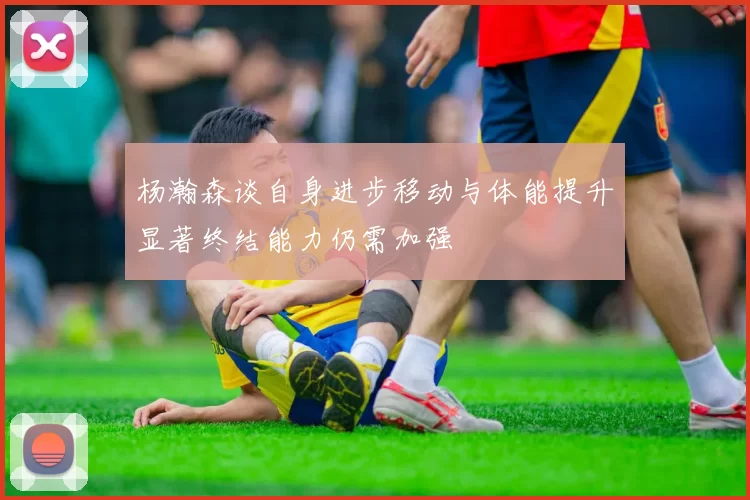 杨瀚森谈自身进步移动与体能提升显著终结能力仍需加强