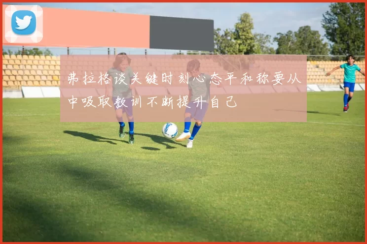 弗拉格谈关键时刻心态平和称要从中吸取教训不断提升自己