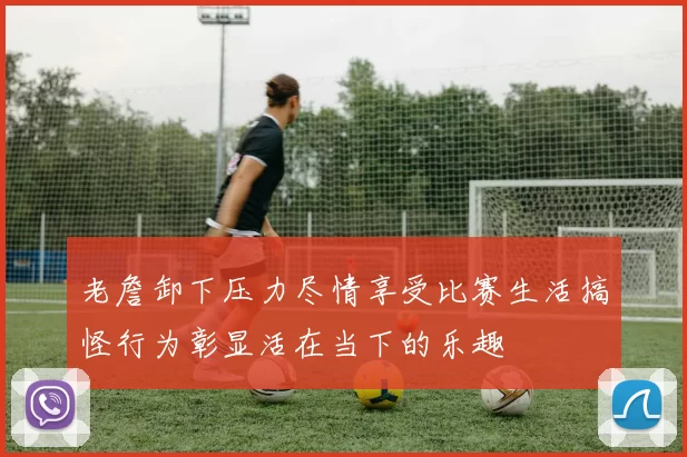 老詹卸下压力尽情享受比赛生活搞怪行为彰显活在当下的乐趣