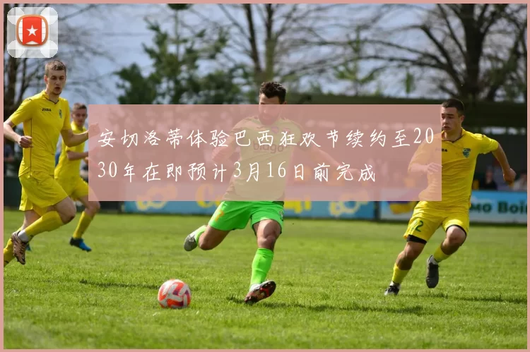 安切洛蒂体验巴西狂欢节续约至2030年在即预计3月16日前完成
