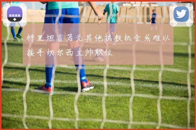 特里坦言若无其他执教机会或难以接手切尔西主帅职位