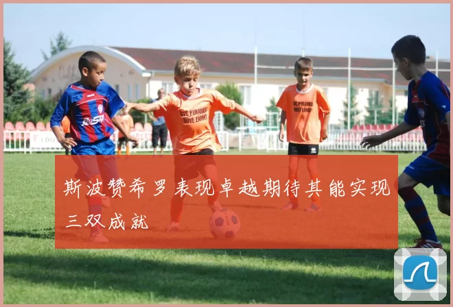 斯波赞希罗表现卓越期待其能实现三双成就