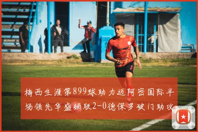 梅西生涯第899球助力迈阿密国际半场领先华盛顿联2-0德保罗破门助攻