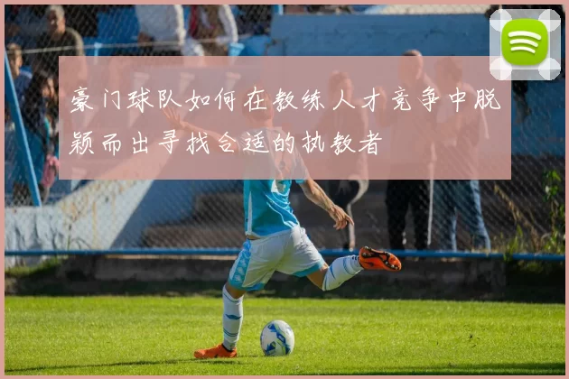 豪门球队如何在教练人才竞争中脱颖而出寻找合适的执教者