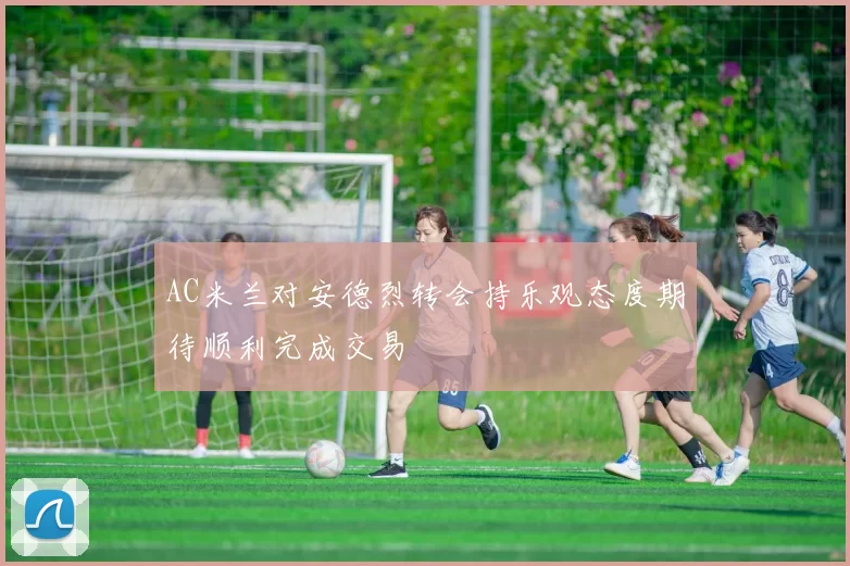 AC米兰对安德烈转会持乐观态度期待顺利完成交易