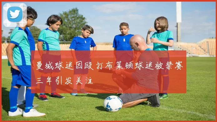 曼城球迷因殴打布莱顿球迷被禁赛三年引发关注