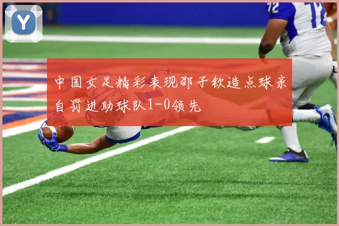 中国女足精彩表现邵子钦造点球亲自罚进助球队1-0领先