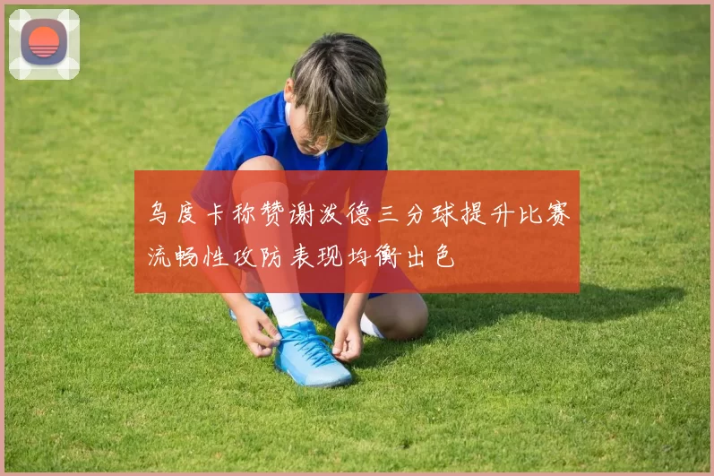 乌度卡称赞谢泼德三分球提升比赛流畅性攻防表现均衡出色