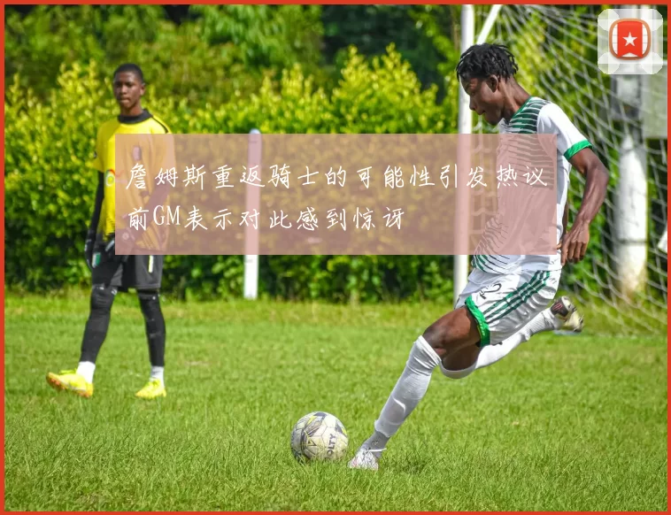 詹姆斯重返骑士的可能性引发热议前GM表示对此感到惊讶