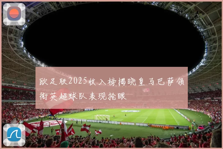欧足联2025收入榜揭晓皇马巴萨领衔英超球队表现抢眼