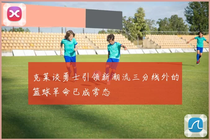 克莱谈勇士引领新潮流三分线外的篮球革命已成常态