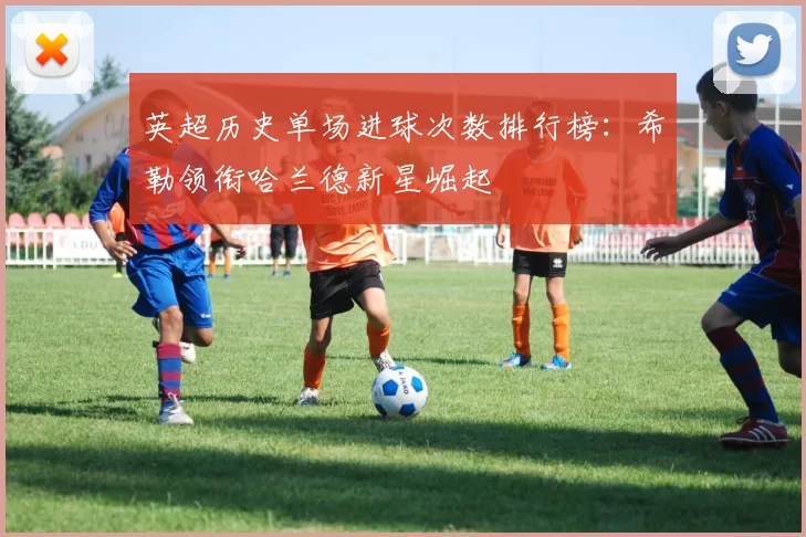英超历史单场进球次数排行榜：希勒领衔哈兰德新星崛起