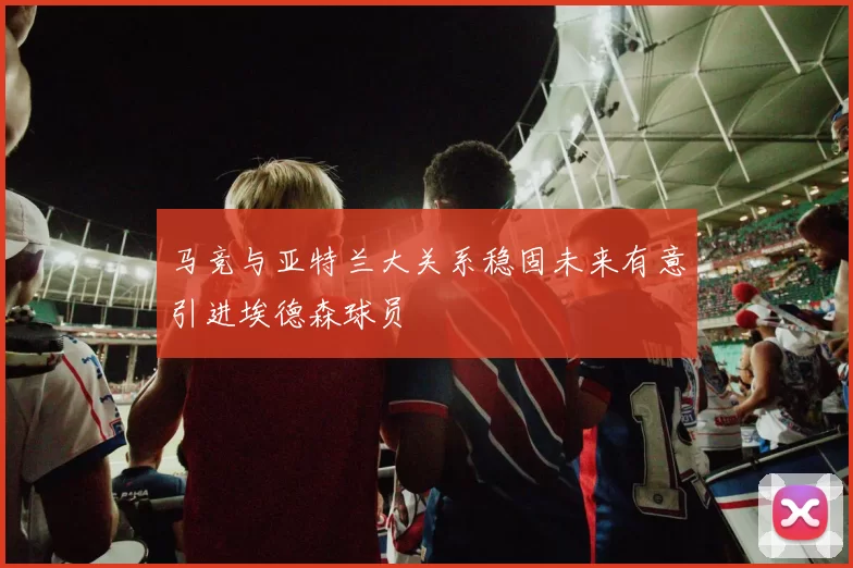 马竞与亚特兰大关系稳固未来有意引进埃德森球员