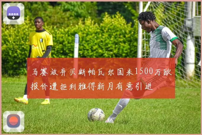 马赛放弃买断帕瓦尔国米1500万欧报价遭拒利雅得新月有意引进