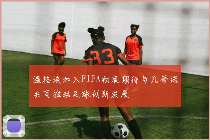 温格谈加入FIFA初衷期待与凡蒂诺共同推动足球创新发展