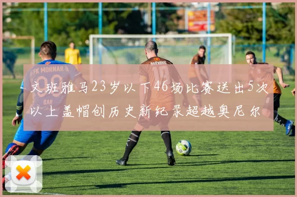 文班雅马23岁以下46场比赛送出5次以上盖帽创历史新纪录超越奥尼尔