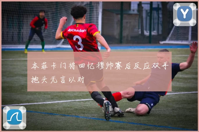 本菲卡门将回忆穆帅赛后反应双手抱头无言以对