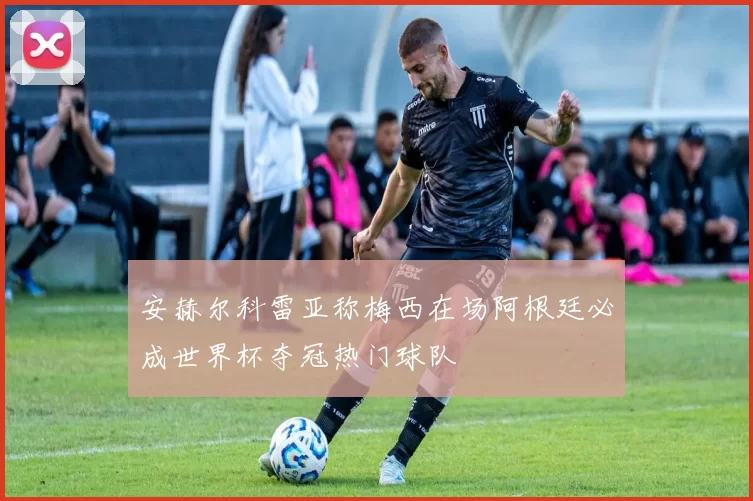 安赫尔科雷亚称梅西在场阿根廷必成世界杯夺冠热门球队