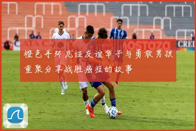 橙色手环见证友谊华子与勇敢男孩重聚分享战胜癌症的故事
