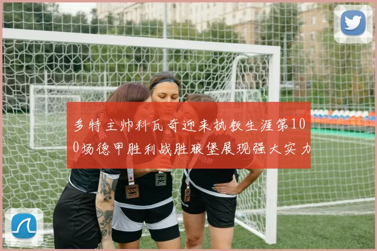 多特主帅科瓦奇迎来执教生涯第100场德甲胜利战胜狼堡展现强大实力