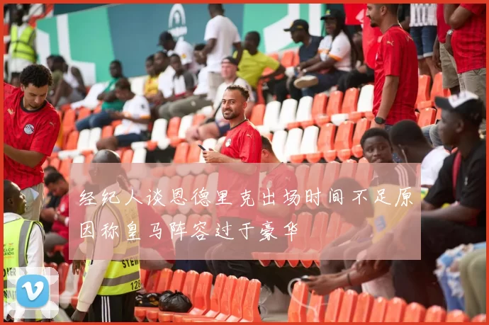 经纪人谈恩德里克出场时间不足原因称皇马阵容过于豪华