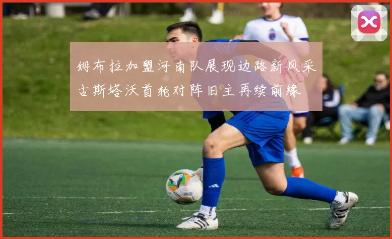 姆布拉加盟河南队展现边路新风采古斯塔沃首轮对阵旧主再续前缘