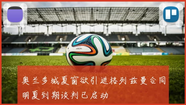 奥兰多城夏窗欲引进格列兹曼合同明夏到期谈判已启动