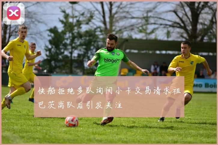 快船拒绝多队询问小卡交易请求祖巴茨离队后引发关注
