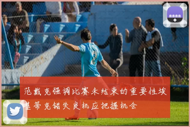 范戴克强调比赛未结束的重要性埃基蒂克错失良机应把握机会