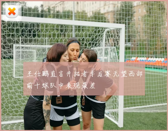 王仕鹏直言开拓者季后赛无望西部前十球队中表现最差