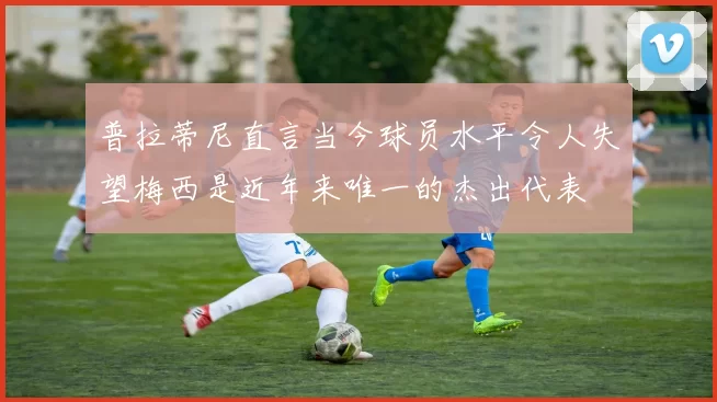 普拉蒂尼直言当今球员水平令人失望梅西是近年来唯一的杰出代表