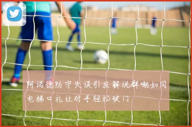 阿诺德防守失误引发解说群嘲如同电梯口礼让对手轻松破门