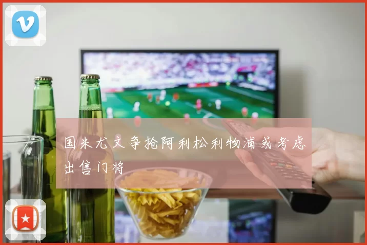 国米尤文争抢阿利松利物浦或考虑出售门将