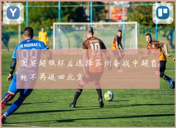 国安超级杯后选择苏州备战中超首轮不再返回北京